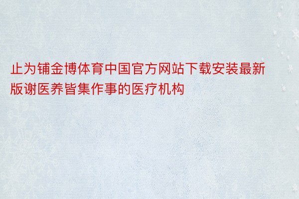 止为铺金博体育中国官方网站下载安装最新版谢医养皆集作事的医疗机构