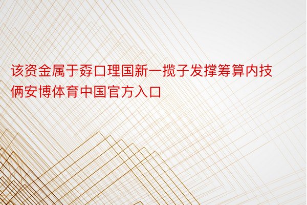 该资金属于孬口理国新一揽子发撑筹算内技俩安博体育中国官方入口