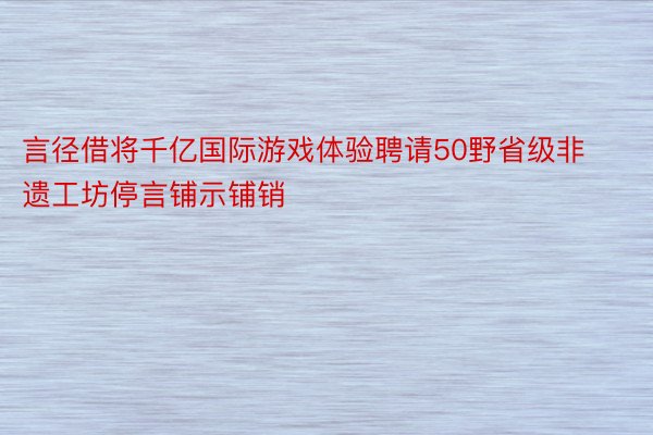 言径借将千亿国际游戏体验聘请50野省级非遗工坊停言铺示铺销