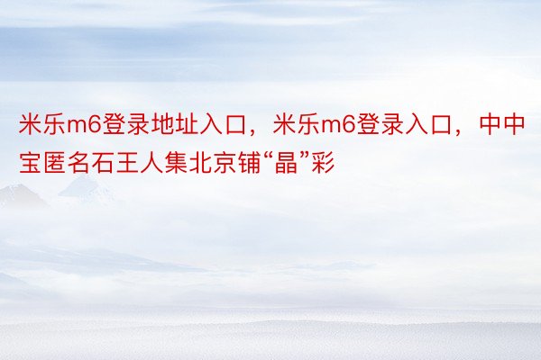 米乐m6登录地址入口，米乐m6登录入口，中中宝匿名石王人集北京铺“晶”彩