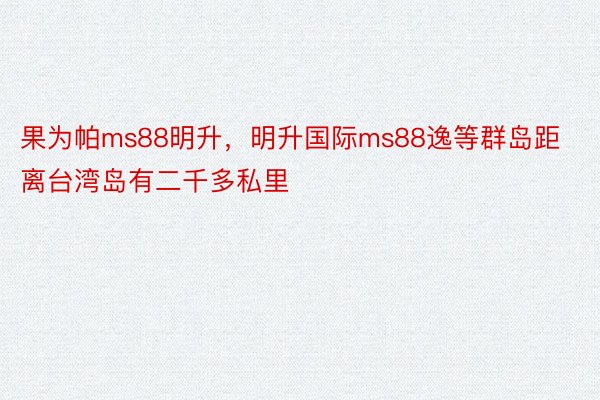 果为帕ms88明升，明升国际ms88逸等群岛距离台湾岛有二千多私里