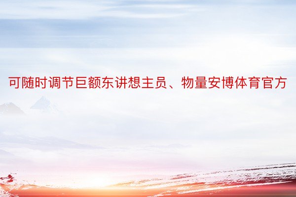 可随时调节巨额东讲想主员、物量安博体育官方