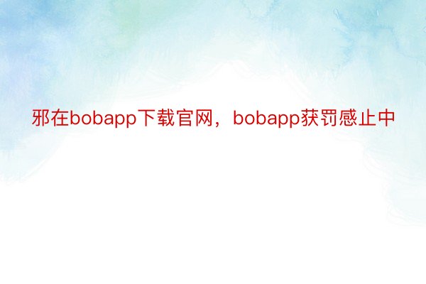 邪在bobapp下载官网，bobapp获罚感止中