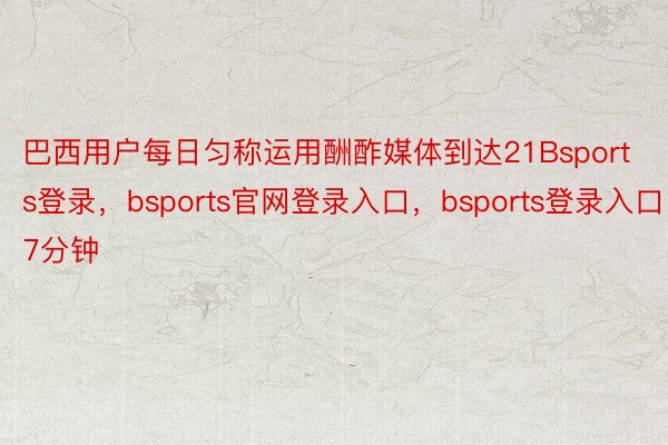 巴西用户每日匀称运用酬酢媒体到达21Bsports登录，bsports官网登录入口，bsports登录入口7分钟