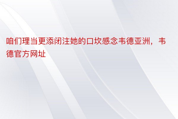 咱们理当更添闭注她的口坎感念韦德亚洲，韦德官方网址