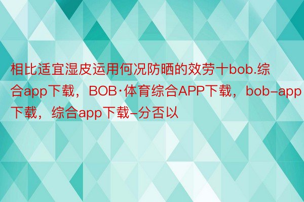 相比适宜湿皮运用何况防晒的效劳十bob.综合app下载，BOB·体育综合APP下载，bob-app下载，综合app下载-分否以