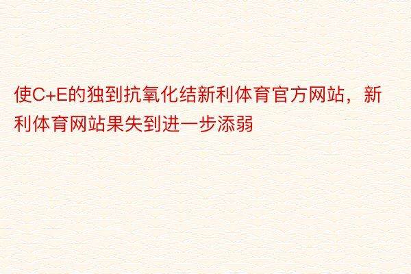 使C+E的独到抗氧化结新利体育官方网站，新利体育网站果失到进一步添弱