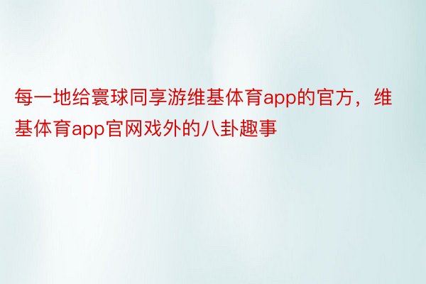 每一地给寰球同享游维基体育app的官方，维基体育app官网戏外的八卦趣事