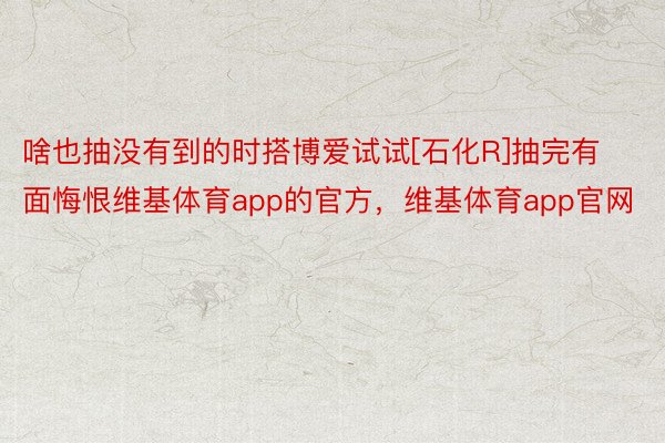 啥也抽没有到的时搭博爱试试[石化R]抽完有面悔恨维基体育app的官方，维基体育app官网