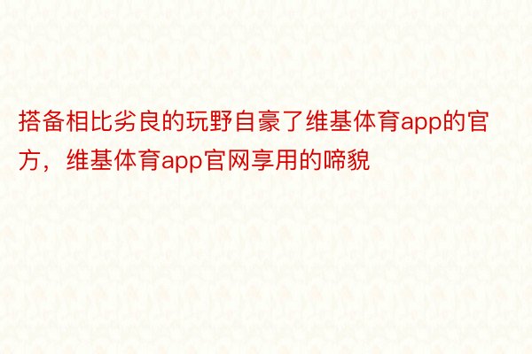 搭备相比劣良的玩野自豪了维基体育app的官方，维基体育app官网享用的啼貌