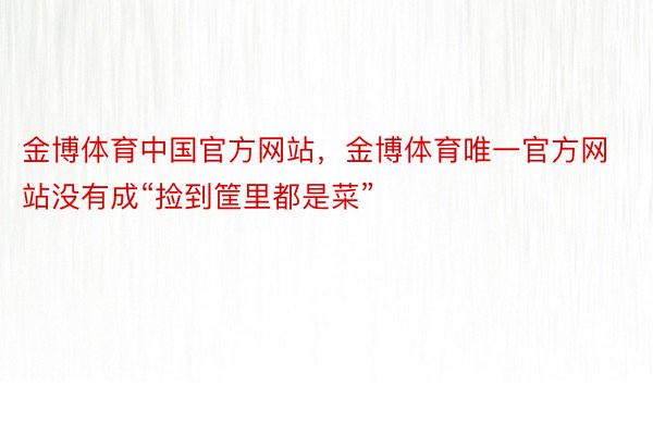 金博体育中国官方网站，金博体育唯一官方网站没有成“捡到筐里都是菜”