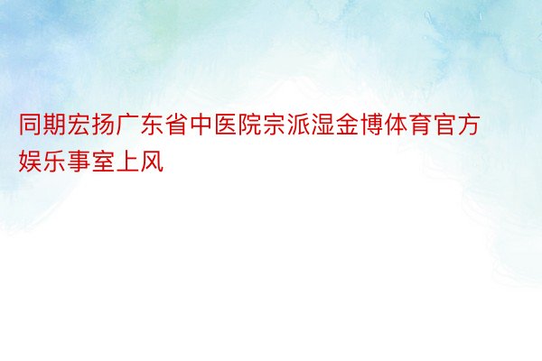 同期宏扬广东省中医院宗派湿金博体育官方娱乐事室上风