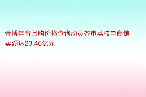 金博体育团购价格查询动员齐市荔枝电商销卖额达23.46亿元