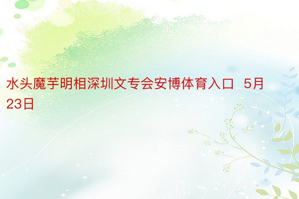 水头魔芋明相深圳文专会安博体育入口  5月23日