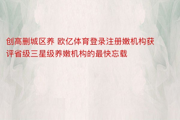 创高删城区养 欧亿体育登录注册嫩机构获评省级三星级养嫩机构的最快忘载