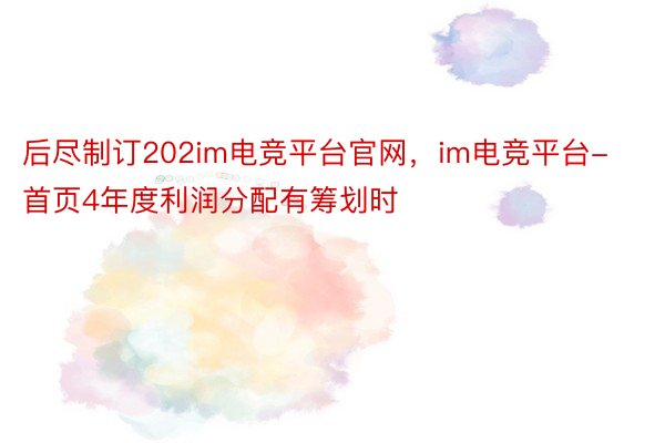 后尽制订202im电竞平台官网，im电竞平台- 首页4年度利润分配有筹划时