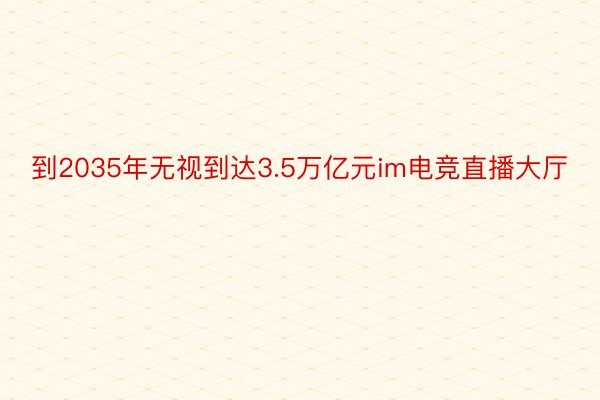 到2035年无视到达3.5万亿元im电竞直播大厅