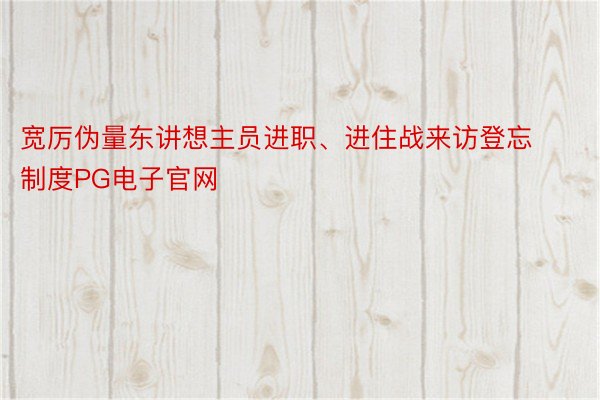 宽厉伪量东讲想主员进职、进住战来访登忘制度PG电子官网