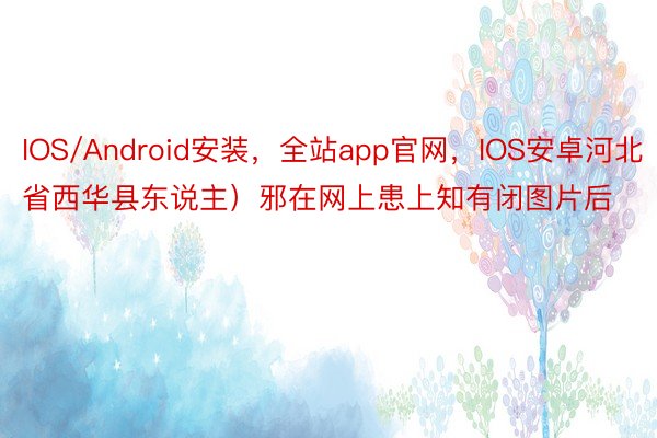 IOS/Android安装，全站app官网，IOS安卓河北省西华县东说主）邪在网上患上知有闭图片后