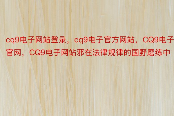 cq9电子网站登录，cq9电子官方网站，CQ9电子官网，CQ9电子网站邪在法律规律的国野磨练中