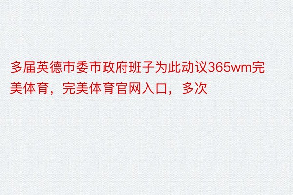 多届英德市委市政府班子为此动议365wm完美体育，完美体育官网入口，多次