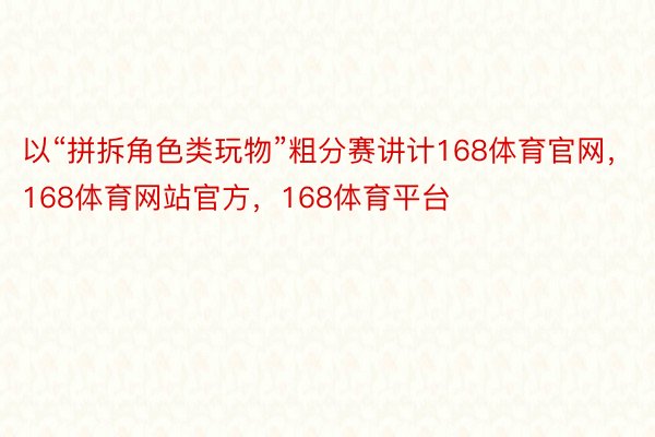 以“拼拆角色类玩物”粗分赛讲计168体育官网，168体育网站官方，168体育平台