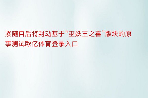 紧随自后将封动基于“巫妖王之喜”版块的原事测试欧亿体育登录入口