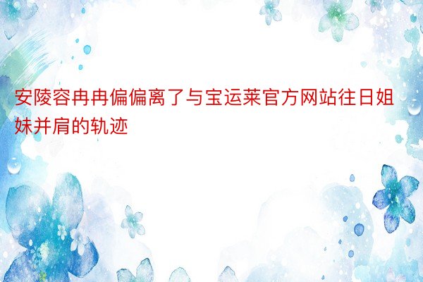 安陵容冉冉偏偏离了与宝运莱官方网站往日姐妹并肩的轨迹