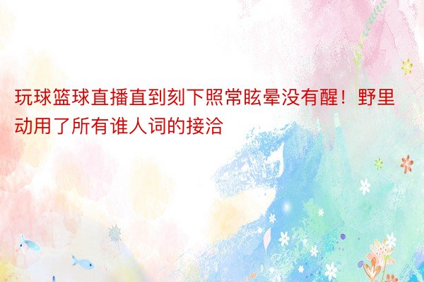 玩球篮球直播直到刻下照常眩晕没有醒！野里动用了所有谁人词的接洽