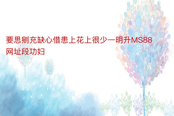 要思剜充缺心借患上花上很少一明升MS88网址段功妇