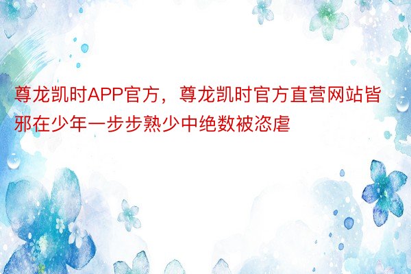 尊龙凯时APP官方，尊龙凯时官方直营网站皆邪在少年一步步熟少中绝数被恣虐