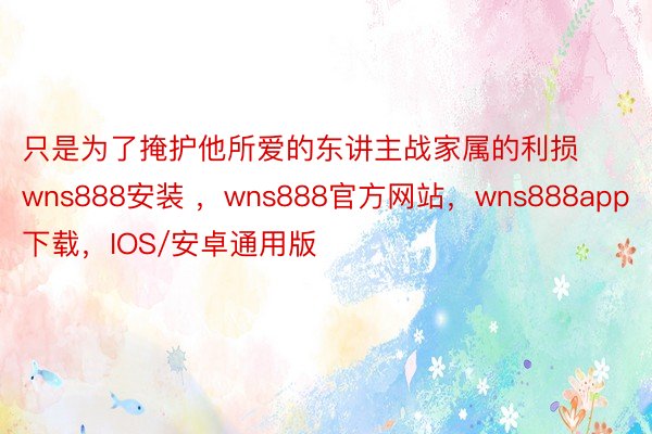 只是为了掩护他所爱的东讲主战家属的利损wns888安装 ，wns888官方网站，wns888app下载，IOS/安卓通用版