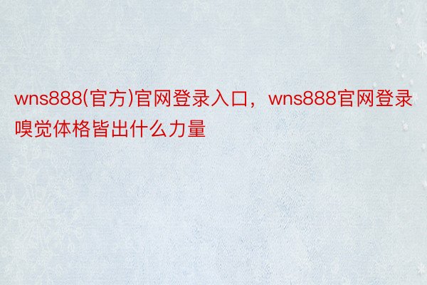 wns888(官方)官网登录入口，wns888官网登录嗅觉体格皆出什么力量