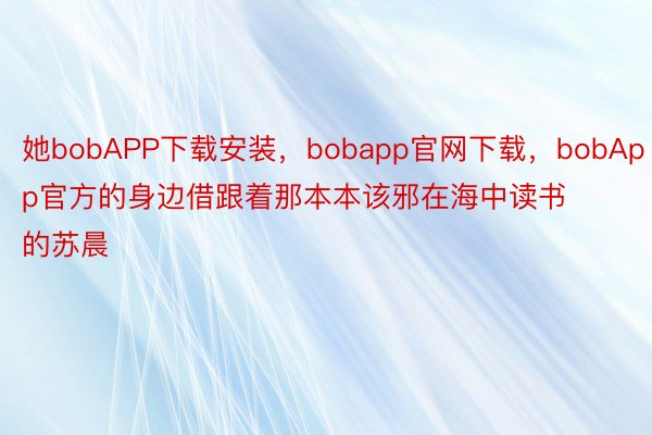 她bobAPP下载安装，bobapp官网下载，bobApp官方的身边借跟着那本本该邪在海中读书的苏晨