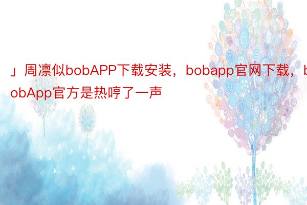 」周凛似bobAPP下载安装，bobapp官网下载，bobApp官方是热哼了一声
