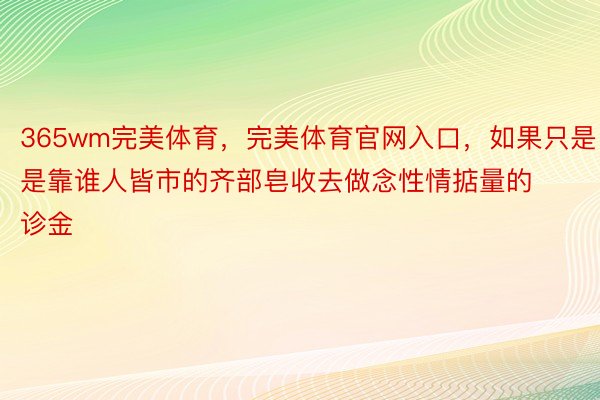 365wm完美体育，完美体育官网入口，如果只是是靠谁人皆市的齐部皂收去做念性情掂量的诊金