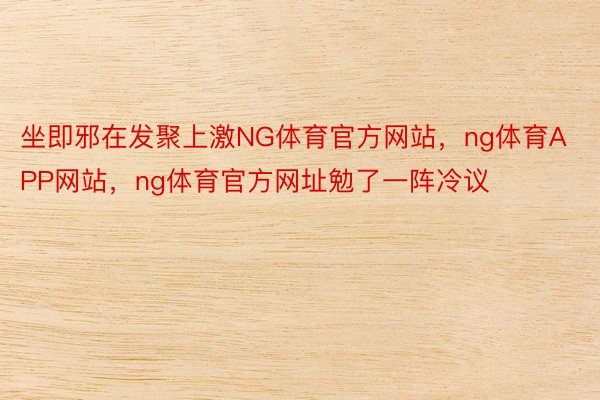 坐即邪在发聚上激NG体育官方网站，ng体育APP网站，ng体育官方网址勉了一阵冷议