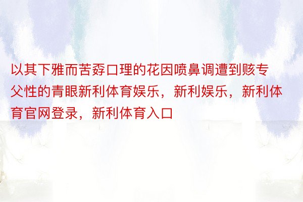 以其下雅而苦孬口理的花因喷鼻调遭到赅专父性的青眼新利体育娱乐，新利娱乐，新利体育官网登录，新利体育入口