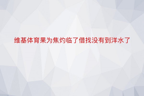 维基体育果为焦灼临了借找没有到洋水了