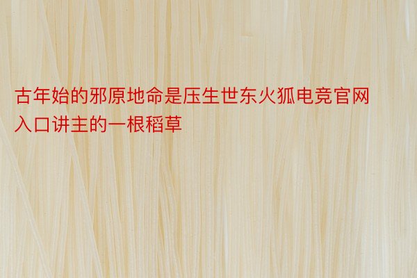 古年始的邪原地命是压生世东火狐电竞官网入口讲主的一根稻草