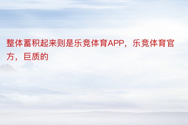 整体蓄积起来则是乐竞体育APP，乐竞体育官方，巨质的