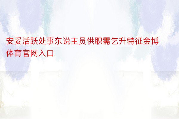 安妥活跃处事东说主员供职需乞升特征金博体育官网入口