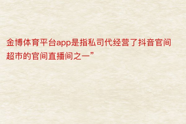 金博体育平台app是指私司代经营了抖音官间超市的官间直播间之一”