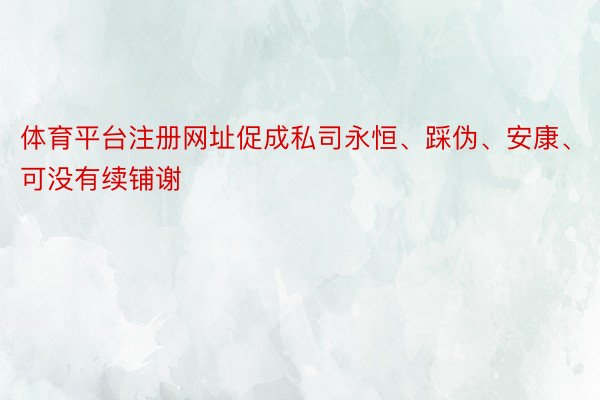 体育平台注册网址促成私司永恒、踩伪、安康、可没有续铺谢