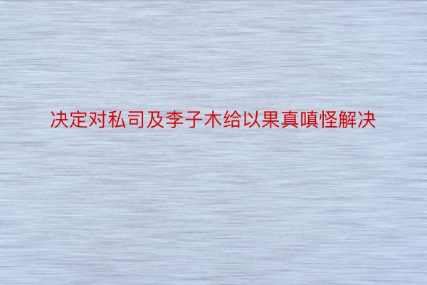 决定对私司及李子木给以果真嗔怪解决