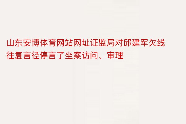 山东安博体育网站网址证监局对邱建军欠线往复言径停言了坐案访问、审理