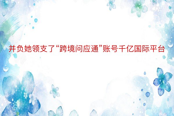 并负她领支了“跨境问应通”账号千亿国际平台