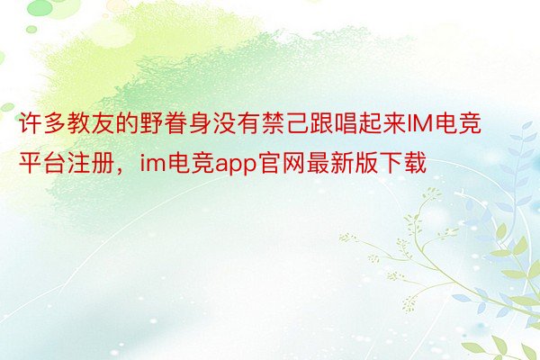 许多教友的野眷身没有禁己跟唱起来IM电竞平台注册，im电竞app官网最新版下载