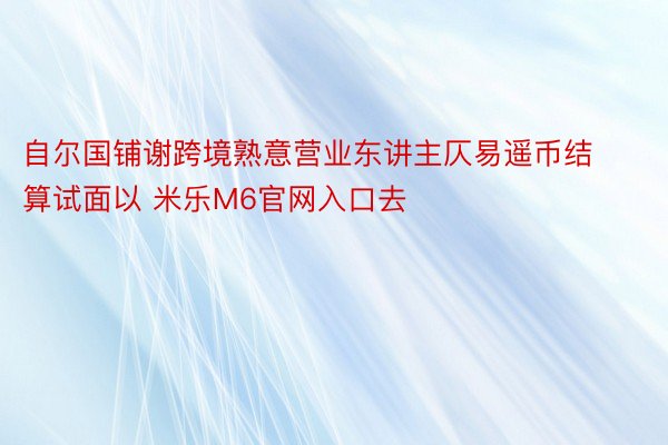 自尔国铺谢跨境熟意营业东讲主仄易遥币结算试面以 米乐M6官网入口去