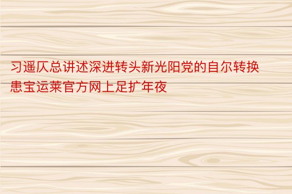 习遥仄总讲述深进转头新光阳党的自尔转换患宝运莱官方网上足扩年夜